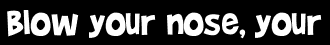 Blow your nose, your