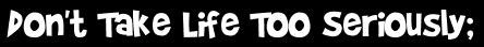 Don't Take Life Too Seriously;