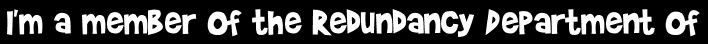 I'm a member of the Redundancy Department of