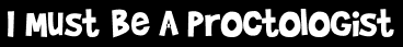 I Must Be A Proctologist