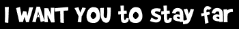 I WANT YOU to stay far
