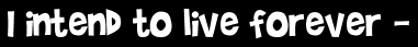 I intend to live forever -