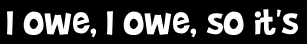 I owe, I owe, so it's