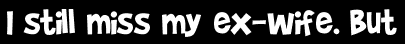 I still miss my ex-wife. But