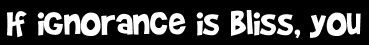 If ignorance is bliss, you
