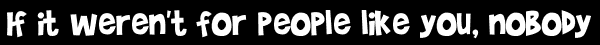 If it weren't for people like you, nobody