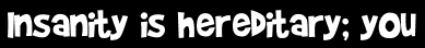 Insanity is hereditary; you