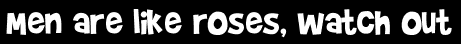 Men are like roses, watch out
