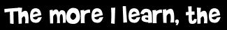 The more I learn, the