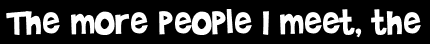 The more people I meet, the