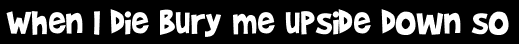 When I die bury me upside down so