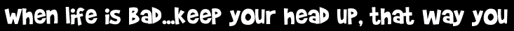 When life is bad...keep your head up, that way you